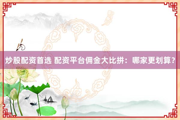 炒股配资首选 配资平台佣金大比拼：哪家更划算？