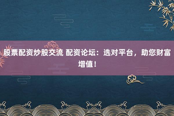 股票配资炒股交流 配资论坛：选对平台，助您财富增值！