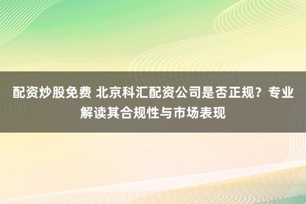 配资炒股免费 北京科汇配资公司是否正规？专业解读其合规性与市场表现