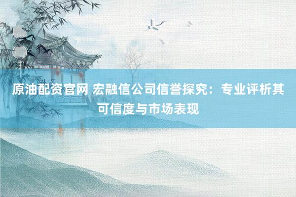 原油配资官网 宏融信公司信誉探究：专业评析其可信度与市场表现