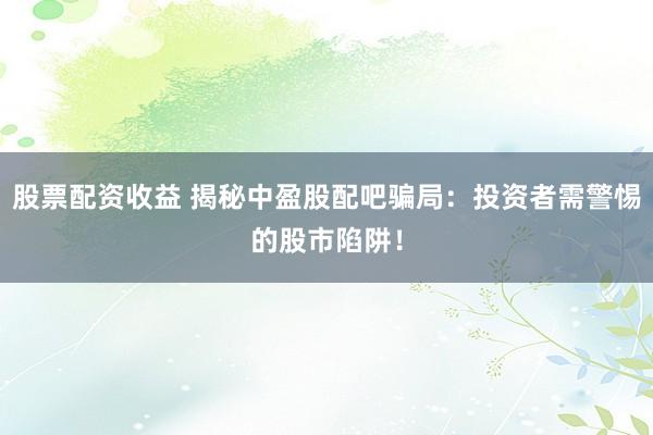 股票配资收益 揭秘中盈股配吧骗局：投资者需警惕的股市陷阱！