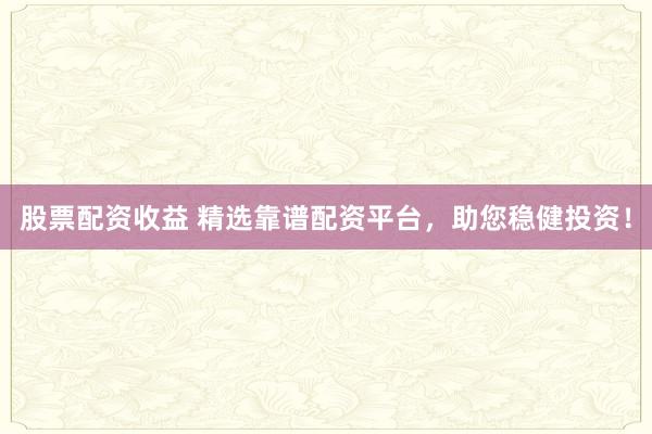 股票配资收益 精选靠谱配资平台，助您稳健投资！