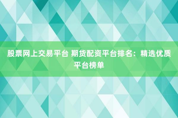 股票网上交易平台 期货配资平台排名：精选优质平台榜单
