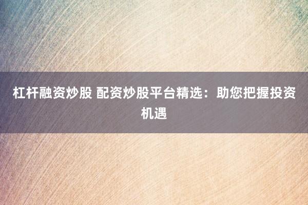 杠杆融资炒股 配资炒股平台精选：助您把握投资机遇