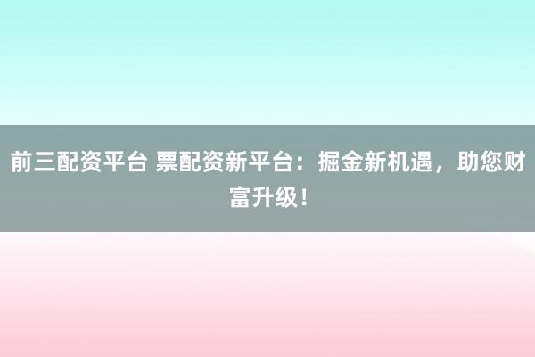 前三配资平台 票配资新平台：掘金新机遇，助您财富升级！