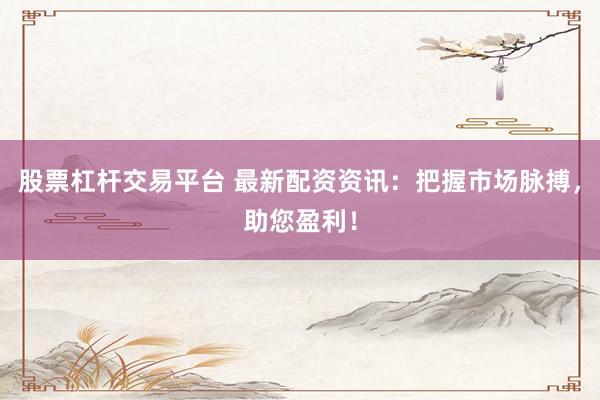 股票杠杆交易平台 最新配资资讯：把握市场脉搏，助您盈利！