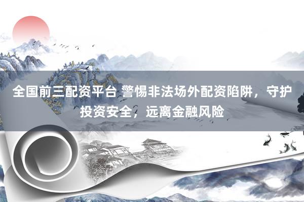 全国前三配资平台 警惕非法场外配资陷阱，守护投资安全，远离金融风险