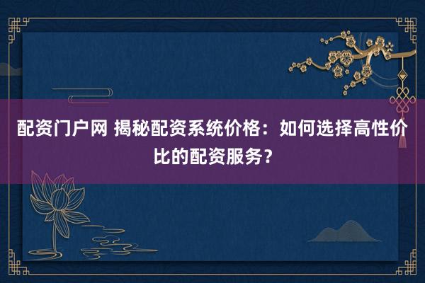 配资门户网 揭秘配资系统价格：如何选择高性价比的配资服务？