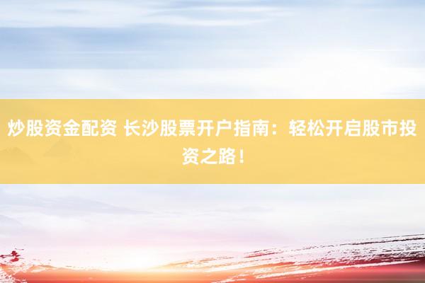 炒股资金配资 长沙股票开户指南：轻松开启股市投资之路！