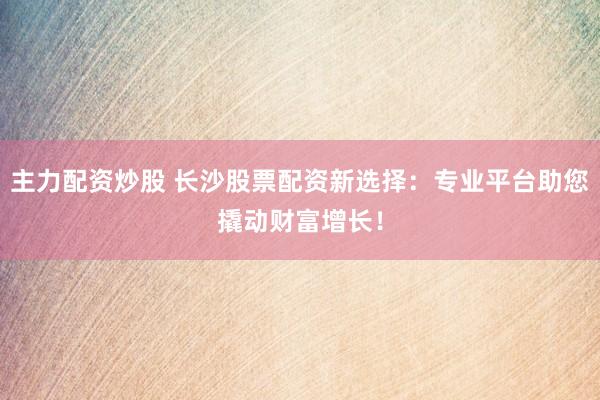 主力配资炒股 长沙股票配资新选择：专业平台助您撬动财富增长！