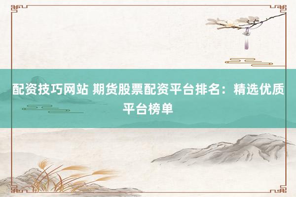 配资技巧网站 期货股票配资平台排名：精选优质平台榜单
