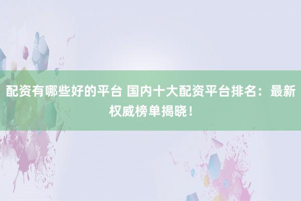 配资有哪些好的平台 国内十大配资平台排名：最新权威榜单揭晓！