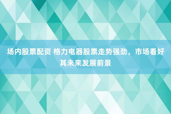 场内股票配资 格力电器股票走势强劲，市场看好其未来发展前景
