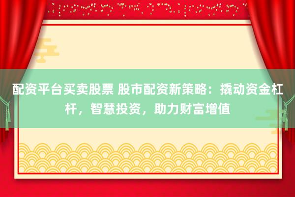 配资平台买卖股票 股市配资新策略：撬动资金杠杆，智慧投资，助力财富增值