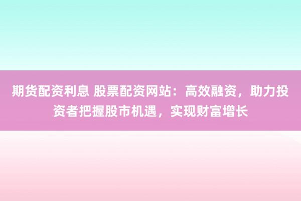 期货配资利息 股票配资网站：高效融资，助力投资者把握股市机遇，实现财富增长