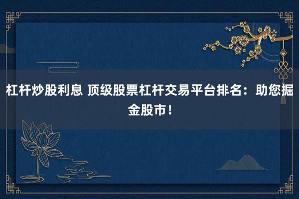 杠杆炒股利息 顶级股票杠杆交易平台排名:助您掘金股市!