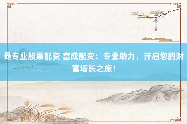 最专业股票配资 富成配资：专业助力，开启您的财富增长之旅！