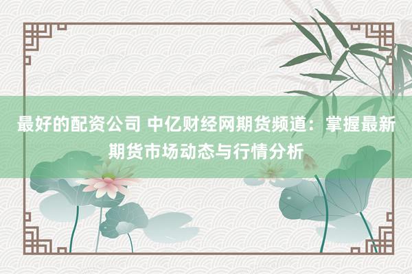 最好的配资公司 中亿财经网期货频道:掌握最新期货市场动态与行情分析