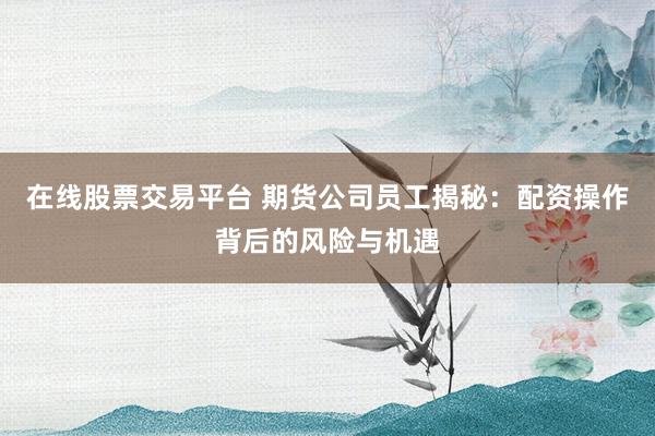 在线股票交易平台 期货公司员工揭秘:配资操作背后的风险与机遇