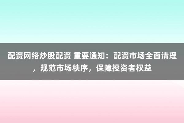 配资网络炒股配资 重要通知:配资市场全面清理,规范市场秩序,保障投资者权益