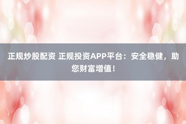 正规炒股配资 正规投资APP平台:安全稳健,助您财富增值!