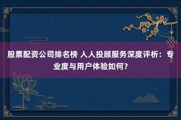 股票配资公司排名榜 人人投顾服务深度评析：专业度与用户体验如何？