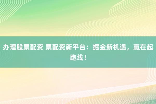 办理股票配资 票配资新平台：掘金新机遇，赢在起跑线！