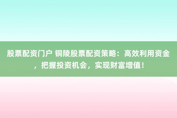 股票配资门户 铜陵股票配资策略：高效利用资金，把握投资机会，实现财富增值！
