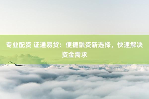 专业配资 证通易贷：便捷融资新选择，快速解决资金需求