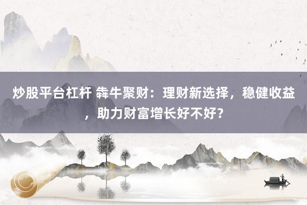 炒股平台杠杆 犇牛聚财:理财新选择,稳健收益,助力财富增长好不好?