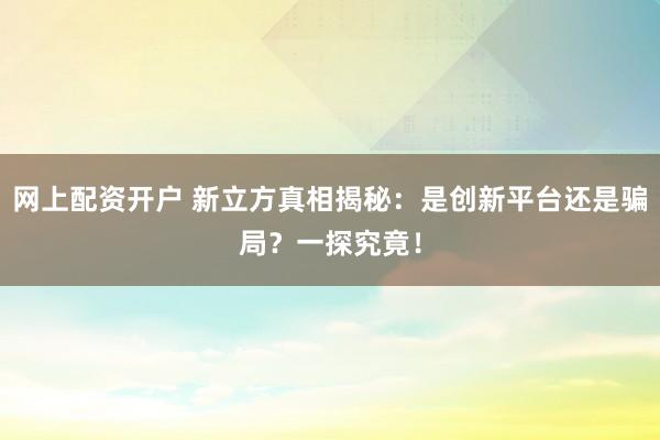 网上配资开户 新立方真相揭秘:是创新平台还是骗局?一探究竟!