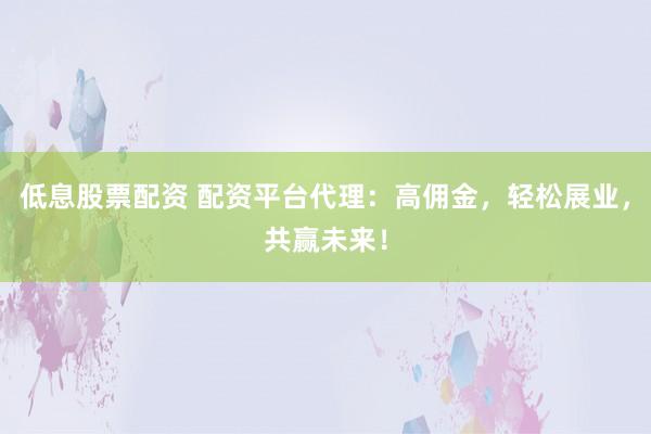 低息股票配资 配资平台代理:高佣金,轻松展业,共赢未来!