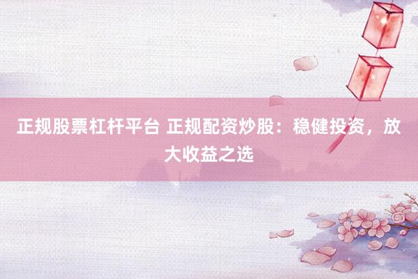 正规股票杠杆平台 正规配资炒股:稳健投资,放大收益之选