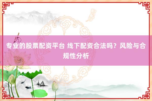 专业的股票配资平台 线下配资合法吗？风险与合规性分析