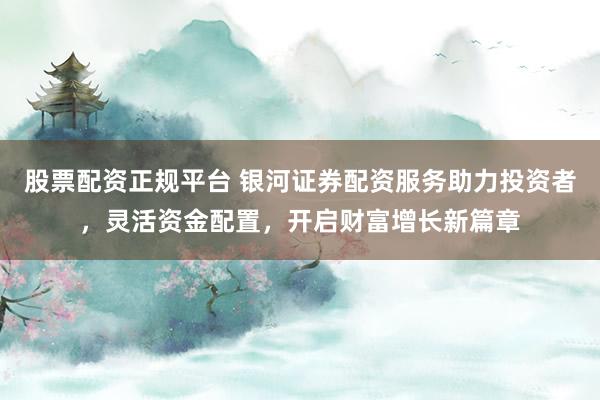 股票配资正规平台 银河证券配资服务助力投资者，灵活资金配置，开启财富增长新篇章