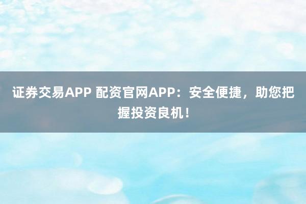 证券交易APP 配资官网APP：安全便捷，助您把握投资良机！