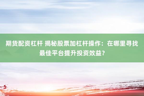 期货配资杠杆 揭秘股票加杠杆操作：在哪里寻找最佳平台提升投资效益？