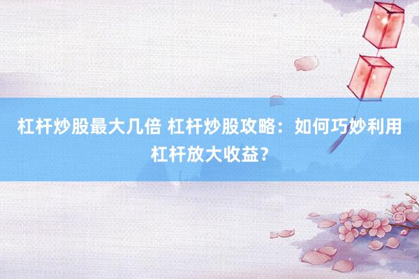 杠杆炒股最大几倍 杠杆炒股攻略：如何巧妙利用杠杆放大收益？