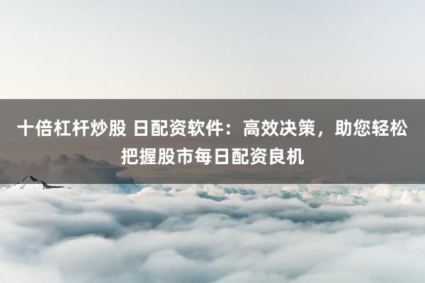 十倍杠杆炒股 日配资软件：高效决策，助您轻松把握股市每日配资良机