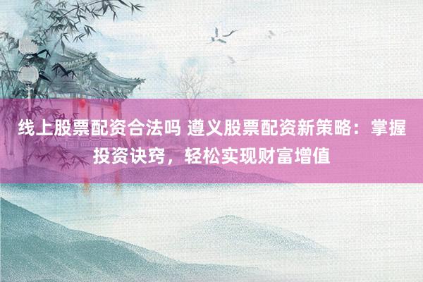 线上股票配资合法吗 遵义股票配资新策略：掌握投资诀窍，轻松实现财富增值