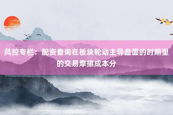 风控专栏：配资查询在板块轮动主导盘面的时期里的交易摩擦成本分