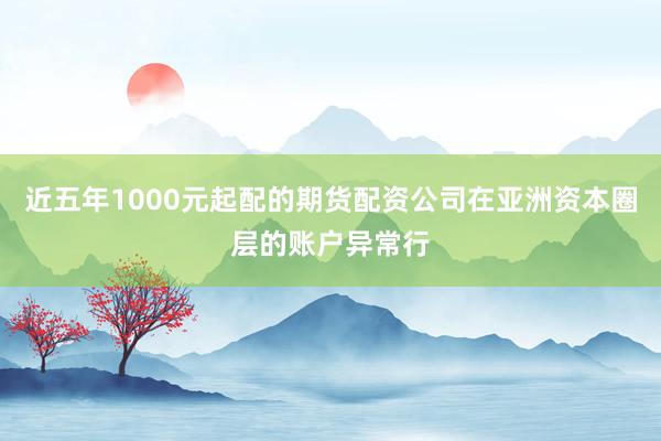 近五年1000元起配的期货配资公司在亚洲资本圈层的账户异常行