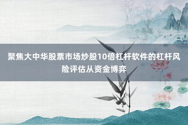 聚焦大中华股票市场炒股10倍杠杆软件的杠杆风险评估从资金博弈