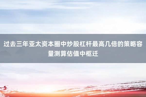 过去三年亚太资本圈中炒股杠杆最高几倍的策略容量测算估值中枢迁