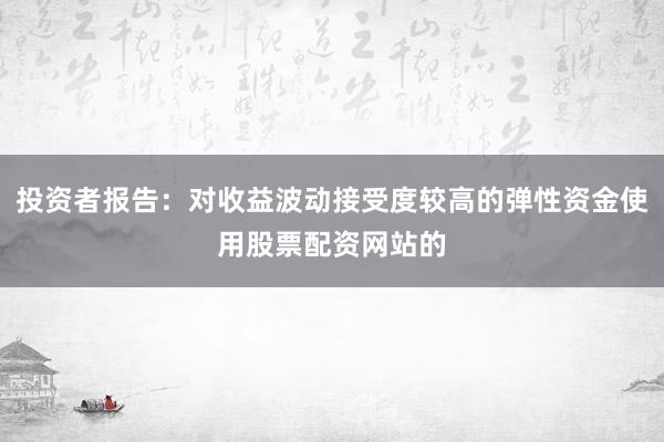 投资者报告：对收益波动接受度较高的弹性资金使用股票配资网站的