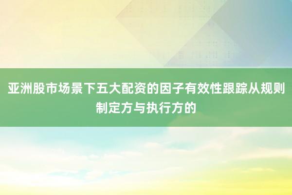 亚洲股市场景下五大配资的因子有效性跟踪从规则制定方与执行方的