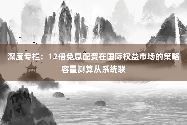 深度专栏：12倍免息配资在国际权益市场的策略容量测算从系统联