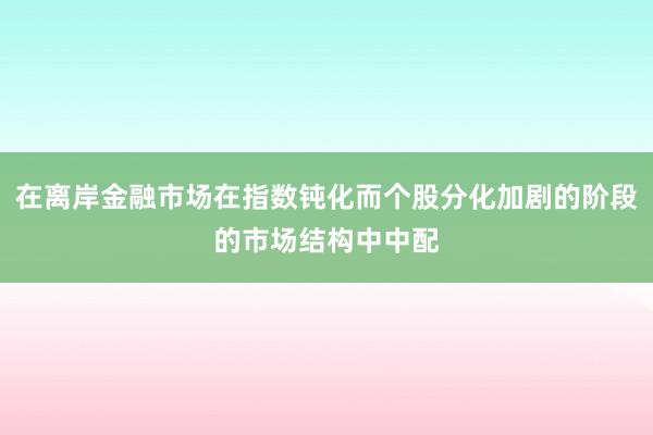 在离岸金融市场在指数钝化而个股分化加剧的阶段的市场结构中中配