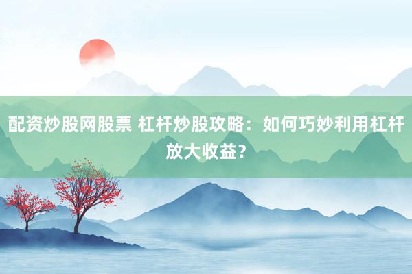 配资炒股网股票 杠杆炒股攻略：如何巧妙利用杠杆放大收益？