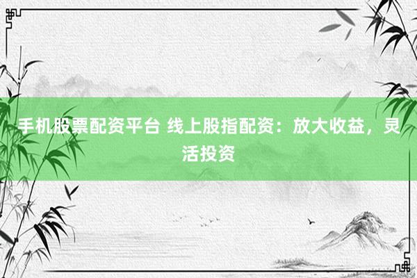 手机股票配资平台 线上股指配资：放大收益，灵活投资